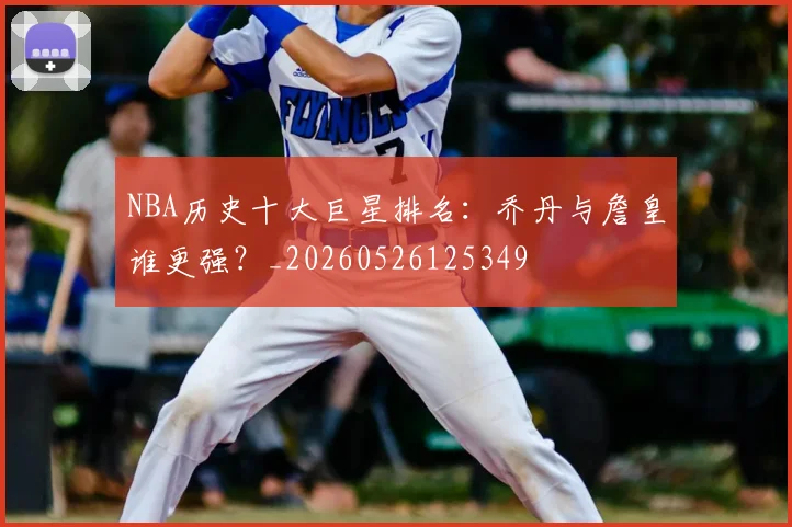 NBA历史十大巨星排名：乔丹与詹皇谁更强？_20260526125349