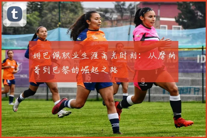 姆巴佩职业生涯高光时刻：从摩纳哥到巴黎的崛起之路