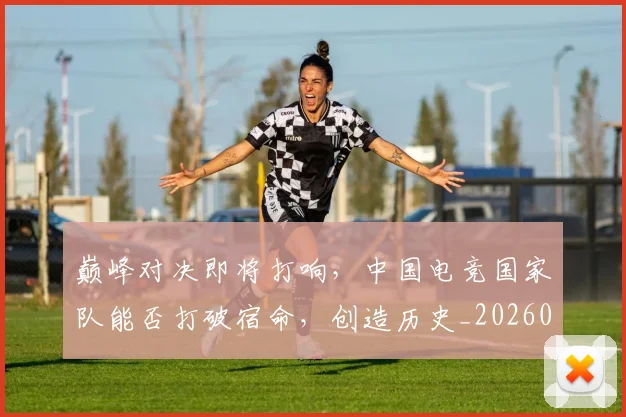 巅峰对决即将打响，中国电竞国家队能否打破宿命，创造历史_20260703234114