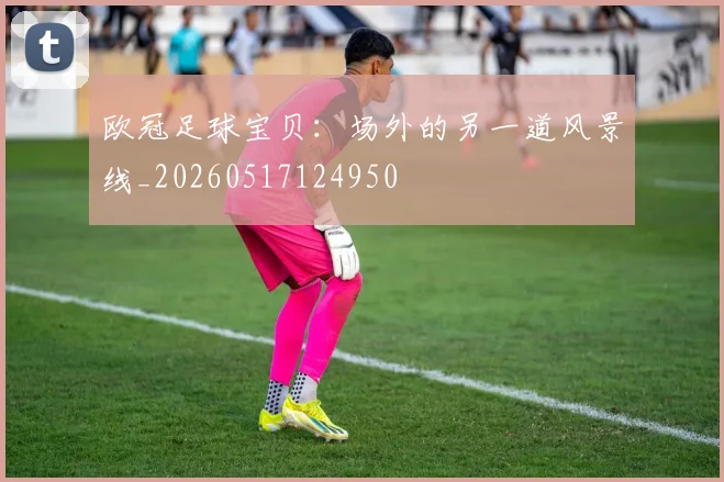 欧冠足球宝贝：场外的另一道风景线_20260517124950