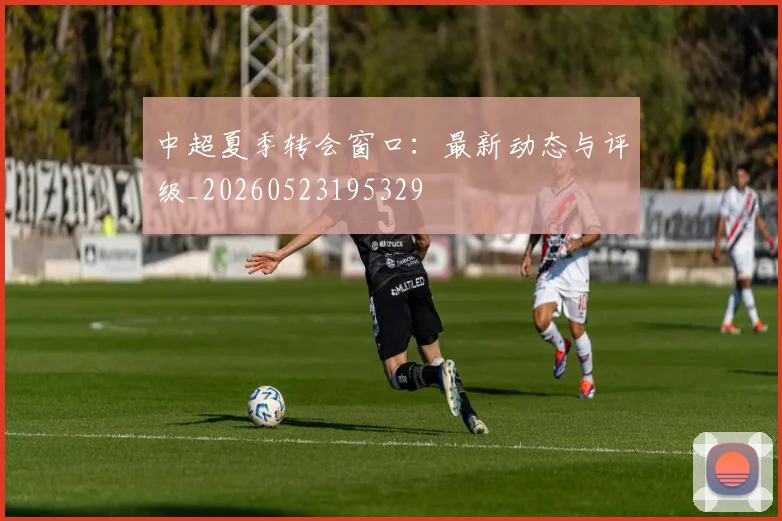 中超夏季转会窗口：最新动态与评级_20260523195329