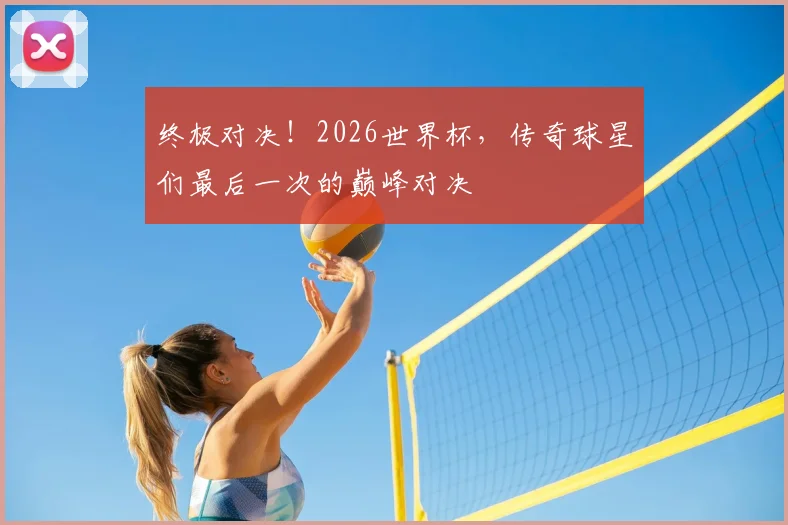 终极对决!2026世界杯,传奇球星们最后一次的巅峰对决