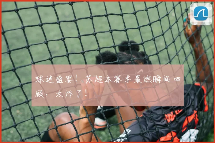 球迷盛宴！苏超本赛季最燃瞬间回顾，太炸了！