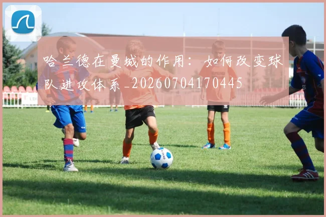 哈兰德在曼城的作用：如何改变球队进攻体系_20260704170445