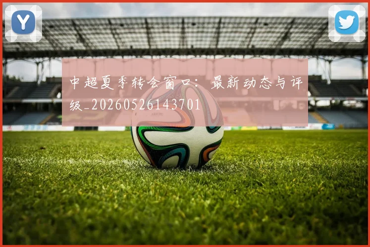 中超夏季转会窗口：最新动态与评级_20260526143701
