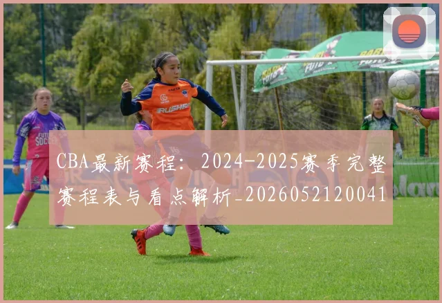 CBA最新赛程：2024-2025赛季完整赛程表与看点解析_20260521200410