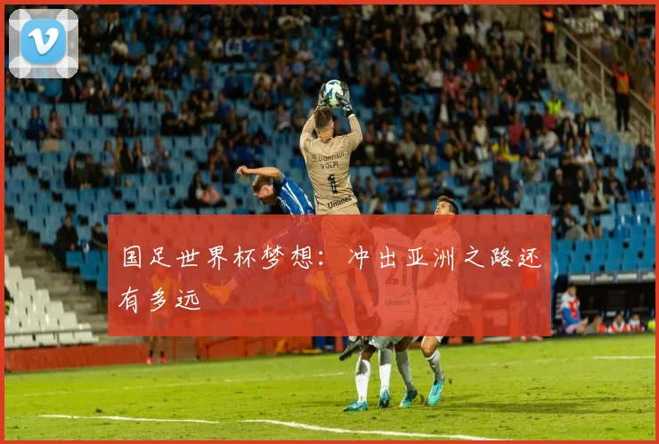 国足世界杯梦想:冲出亚洲之路还有多远