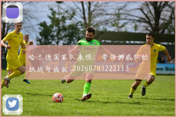 哈兰德国家队表现:带领挪威队的挑战与成就_20260703222113