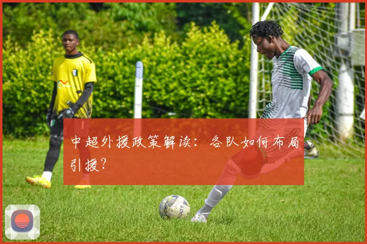 中超外援政策解读:各队如何布局引援?