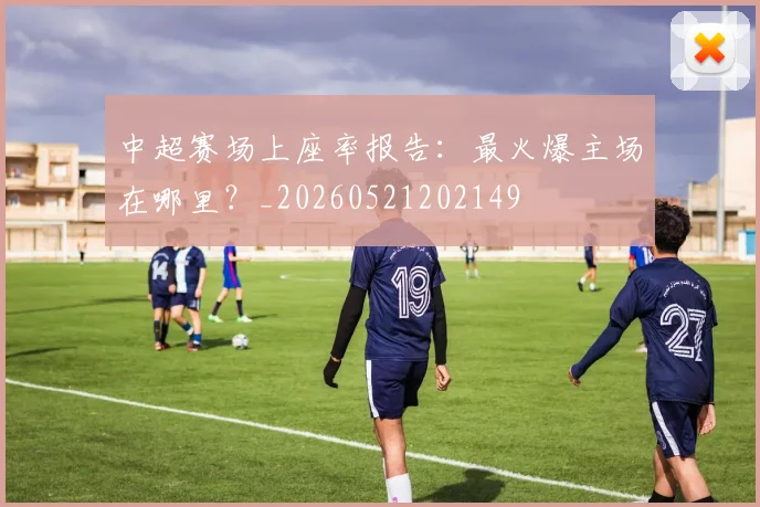 中超赛场上座率报告：最火爆主场在哪里？_20260521202149