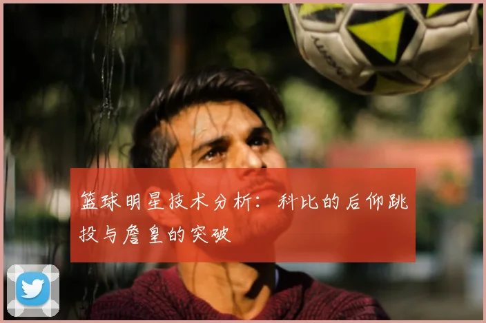 篮球明星技术分析：科比的后仰跳投与詹皇的突破