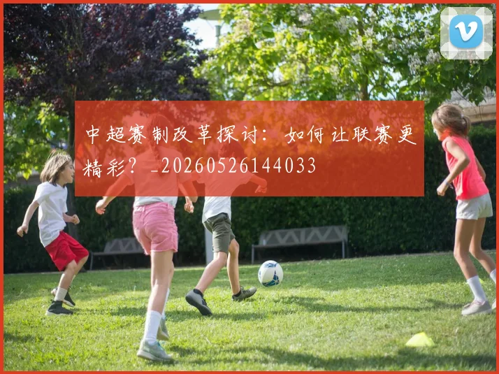 中超赛制改革探讨:如何让联赛更精彩?_20260526144033