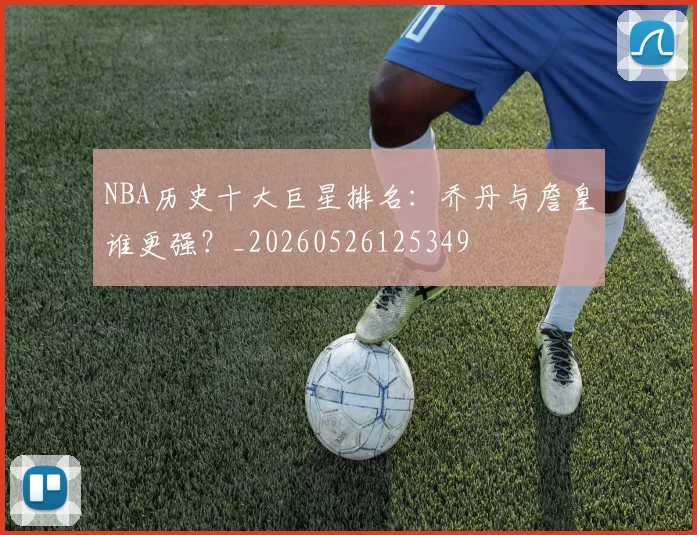 NBA历史十大巨星排名:乔丹与詹皇谁更强?_20260526125349