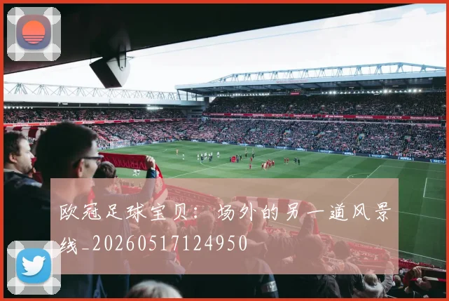 欧冠足球宝贝：场外的另一道风景线_20260517124950