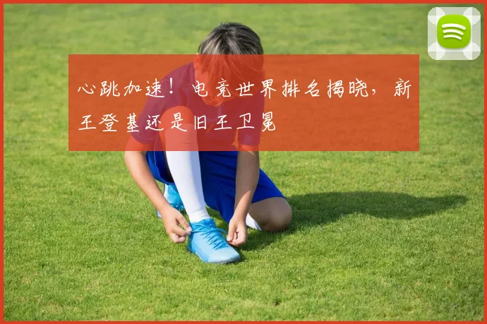 心跳加速！电竞世界排名揭晓，新王登基还是旧王卫冕