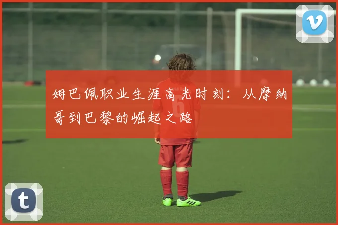 姆巴佩职业生涯高光时刻：从摩纳哥到巴黎的崛起之路
