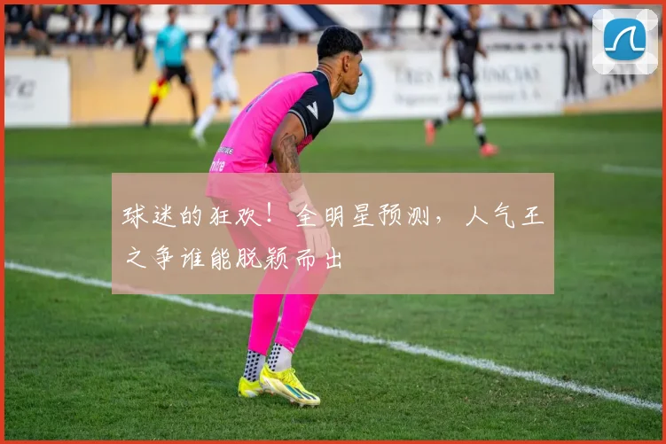 球迷的狂欢！全明星预测，人气王之争谁能脱颖而出