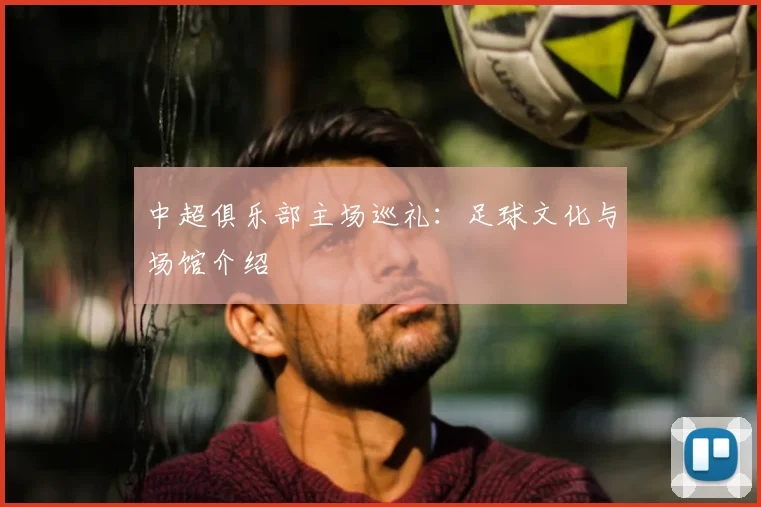 中超俱乐部主场巡礼：足球文化与场馆介绍