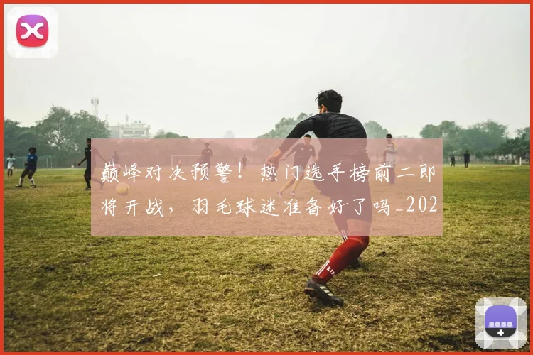 巅峰对决预警!热门选手榜前二即将开战,羽毛球迷准备好了吗_20260703234117