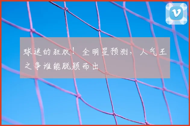 球迷的狂欢！全明星预测，人气王之争谁能脱颖而出
