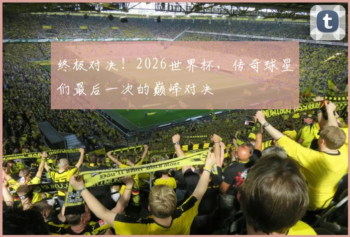 终极对决!2026世界杯,传奇球星们最后一次的巅峰对决